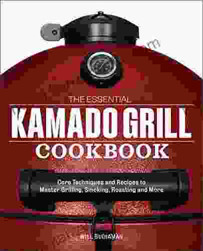 The Essential Kamado Grill Cookbook: Core Techniques And Recipes To Master Grilling Smoking Roasting And More