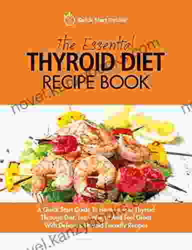 The Essential Thyroid Diet Recipe Book: A Quick Start Guide To Healing Your Thyroid Through Diet Lose Weight And Feel Great With Delicious Thyroid Friendly Recipes