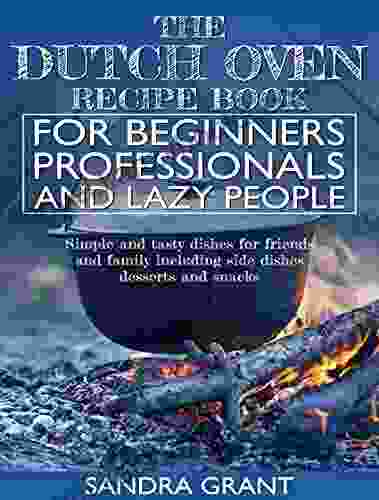 The Dutch Oven Recipe For Beginners Professionals And Lazy People: Simple And Tasty Dishes For Friends And Family Including Side Dishes Desserts And Snacks