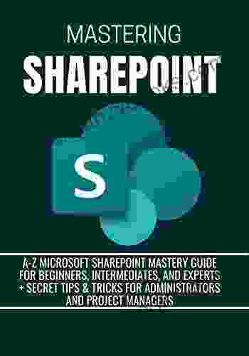 MASTERING SHAREPOINT: A Z Microsoft SharePoint Mastery Guide For Beginners Intermediates And Experts + Secret Tips Tricks For Administrators And Project Managers